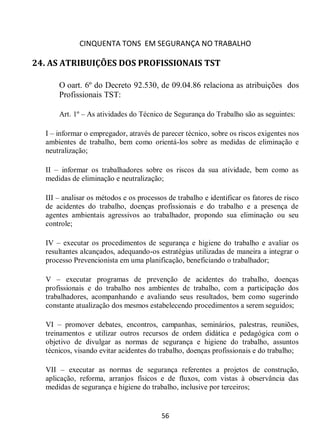 CINQUENTA TONS EM SEGURANÇA NO TRABALHO
56
24. AS ATRIBUIÇÕES DOS PROFISSIONAIS TST
O oart. 6º do Decreto 92.530, de 09.04.86 relaciona as atribuições dos
Profissionais TST:
Art. 1º – As atividades do Técnico de Segurança do Trabalho são as seguintes:
I – informar o empregador, através de parecer técnico, sobre os riscos exigentes nos
ambientes de trabalho, bem como orientá-los sobre as medidas de eliminação e
neutralização;
II – informar os trabalhadores sobre os riscos da sua atividade, bem como as
medidas de eliminação e neutralização;
III – analisar os métodos e os processos de trabalho e identificar os fatores de risco
de acidentes do trabalho, doenças profissionais e do trabalho e a presença de
agentes ambientais agressivos ao trabalhador, propondo sua eliminação ou seu
controle;
IV – executar os procedimentos de segurança e higiene do trabalho e avaliar os
resultantes alcançados, adequando-os estratégias utilizadas de maneira a integrar o
processo Prevencionista em uma planificação, beneficiando o trabalhador;
V – executar programas de prevenção de acidentes do trabalho, doenças
profissionais e do trabalho nos ambientes de trabalho, com a participação dos
trabalhadores, acompanhando e avaliando seus resultados, bem como sugerindo
constante atualização dos mesmos estabelecendo procedimentos a serem seguidos;
VI – promover debates, encontros, campanhas, seminários, palestras, reuniões,
treinamentos e utilizar outros recursos de ordem didática e pedagógica com o
objetivo de divulgar as normas de segurança e higiene do trabalho, assuntos
técnicos, visando evitar acidentes do trabalho, doenças profissionais e do trabalho;
VII – executar as normas de segurança referentes a projetos de construção,
aplicação, reforma, arranjos físicos e de fluxos, com vistas à observância das
medidas de segurança e higiene do trabalho, inclusive por terceiros;
 
