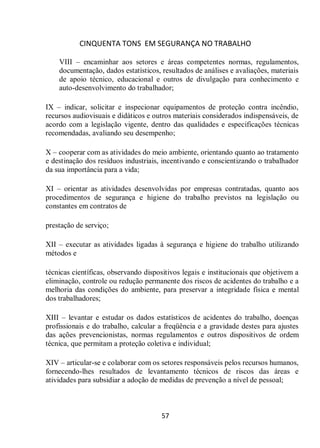 CINQUENTA TONS EM SEGURANÇA NO TRABALHO
57
VIII – encaminhar aos setores e áreas competentes normas, regulamentos,
documentação, dados estatísticos, resultados de análises e avaliações, materiais
de apoio técnico, educacional e outros de divulgação para conhecimento e
auto-desenvolvimento do trabalhador;
IX – indicar, solicitar e inspecionar equipamentos de proteção contra incêndio,
recursos audiovisuais e didáticos e outros materiais considerados indispensáveis, de
acordo com a legislação vigente, dentro das qualidades e especificações técnicas
recomendadas, avaliando seu desempenho;
X – cooperar com as atividades do meio ambiente, orientando quanto ao tratamento
e destinação dos resíduos industriais, incentivando e conscientizando o trabalhador
da sua importância para a vida;
XI – orientar as atividades desenvolvidas por empresas contratadas, quanto aos
procedimentos de segurança e higiene do trabalho previstos na legislação ou
constantes em contratos de
prestação de serviço;
XII – executar as atividades ligadas à segurança e higiene do trabalho utilizando
métodos e
técnicas científicas, observando dispositivos legais e institucionais que objetivem a
eliminação, controle ou redução permanente dos riscos de acidentes do trabalho e a
melhoria das condições do ambiente, para preservar a integridade física e mental
dos trabalhadores;
XIII – levantar e estudar os dados estatísticos de acidentes do trabalho, doenças
profissionais e do trabalho, calcular a freqüência e a gravidade destes para ajustes
das ações prevencionistas, normas regulamentos e outros dispositivos de ordem
técnica, que permitam a proteção coletiva e individual;
XIV – articular-se e colaborar com os setores responsáveis pelos recursos humanos,
fornecendo-lhes resultados de levantamento técnicos de riscos das áreas e
atividades para subsidiar a adoção de medidas de prevenção a nível de pessoal;
 