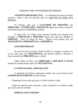 CINQUENTA TONS EM SEGURANÇA NO TRABALHO
60
A RESPONSABILIDADE CIVIL – é a obrigação de reparar um dano
causado a outro e tem sua previsão legal no artigo 926 do Código Civil
Brasileiro.
No Entanto, para que o CAUSADOR DO PREJUÍZO seja
OBRIGADO – CONDENADO a INDENIZAR aquele que sofreu o prejuízo,
precisamos analisar as CAUSAS do acidente.
O artigo 926 do Código Civil continua dizendo que somente está
obrigado a INDENIZAR o PREJUÍZO aquele que agiu por AÇÃO ou
OMISSÃO – Fazer ou deixar de fazer – alguma coisa quando agir por
NEGLIGÊNCIA, IMPRUDÊNCIA ou IMPERÍCIA.
ENTENDENDERAM?
No caso do nosso exemplo o Pedro da Silva, ao engatar a marcha à ré
no seu carro agiu com NEGLIGÊNCIA, não prestou atenção e derrubou o
muro causando um PREJUÍZO para o vizinho.
Então, Pedro da Silva será OBRIGADO a REPARAR O DANO
causado ao vizinho porque agiu com NEGLIGÊNCIA.
E COMO SE DARÁ A REPARAÇÃO?
A reparação do prejuízo, pagamento, poderá dar-se por força de uma
CONDENAÇÃO JUDICIAL de duas formas:
– Pagamento de um valor para que o vizinho conserte o muro
– Pagar um pedreiro para consertar o muro, deixando-o no mesmo estado
que estava antes do acidente.
SIMPLES NÃO É MESMO?
 