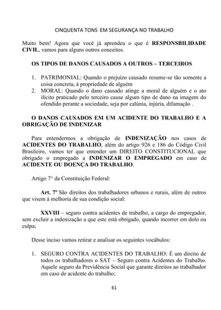 CINQUENTA TONS EM SEGURANÇA NO TRABALHO
61
Muito bem! Agora que você já aprendeu o que é RESPONSBILIDADE
CIVIL, vamos para alguns outros conceitos.
OS TIPOS DE DANOS CAUSADOS A OUTROS – TERCEIROS
1. PATRIMONIAL: Quando o prejuízo causado resume-se tão somente a
coisa concreta, à propriedade de alguém
2. MORAL: Quando o dano causado atinge a moral de alguém e o ato
ilícito praticado pelo terceiro cause algum tipo de dano na imagem do
ofendido perante a sociedade, seja por calúnia, injúria, difamação .
O DANOS CAUSADOS EM UM ACIDENTE DO TRABALHO E A
OBRIGAÇÃO DE INDENIZAR
Para entendermos a obrigação de INDENIZAÇÃO nos casos de
ACIDENTES DO TRABALHO, além do artigo 926 e 186 do Código Civil
Brasileiro, vamos ter que entender um DIREITO CONSTITUCIONAL que
obrigado o empregado a INDENIZAR O EMPREGADO em caso de
ACIDENTE OU DOENÇA DO TRABALHO.
Artigo 7° da Constituição Federal:
Art. 7º São direitos dos trabalhadores urbanos e rurais, além de outros
que visem à melhoria de sua condição social:
XXVIII – seguro contra acidentes de trabalho, a cargo do empregador,
sem excluir a indenização a que este está obrigado, quando incorrer em dolo ou
culpa;
Desse inciso vamos retirar e analisar os seguintes vocábulos:
1. SEGURO CONTRA ACIDENTES DO TRABALHO: É um direito de
todos os trabalhadores o SAT – Seguro contra Acidentes do Trabalho.
Aquele seguro da Previdência Social que garante direitos ao trabalhador
em caso de acidente do trabalho;
 