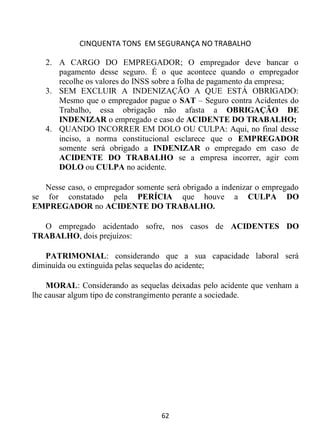 CINQUENTA TONS EM SEGURANÇA NO TRABALHO
62
2. A CARGO DO EMPREGADOR; O empregador deve bancar o
pagamento desse seguro. É o que acontece quando o empregador
recolhe os valores do INSS sobre a folha de pagamento da empresa;
3. SEM EXCLUIR A INDENIZAÇÃO A QUE ESTÁ OBRIGADO:
Mesmo que o empregador pague o SAT – Seguro contra Acidentes do
Trabalho, essa obrigação não afasta a OBRIGAÇÃO DE
INDENIZAR o empregado e caso de ACIDENTE DO TRABALHO;
4. QUANDO INCORRER EM DOLO OU CULPA: Aqui, no final desse
inciso, a norma constitucional esclarece que o EMPREGADOR
somente será obrigado a INDENIZAR o empregado em caso de
ACIDENTE DO TRABALHO se a empresa incorrer, agir com
DOLO ou CULPA no acidente.
Nesse caso, o empregador somente será obrigado a indenizar o empregado
se for constatado pela PERÍCIA que houve a CULPA DO
EMPREGADOR no ACIDENTE DO TRABALHO.
O empregado acidentado sofre, nos casos de ACIDENTES DO
TRABALHO, dois prejuízos:
PATRIMONIAL: considerando que a sua capacidade laboral será
diminuída ou extinguida pelas sequelas do acidente;
MORAL: Considerando as sequelas deixadas pelo acidente que venham a
lhe causar algum tipo de constrangimento perante a sociedade.
 