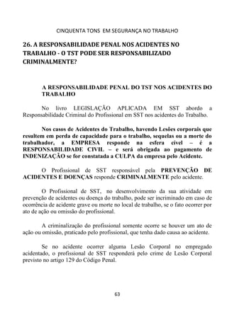 CINQUENTA TONS EM SEGURANÇA NO TRABALHO
63
26. A RESPONSABILIDADE PENAL NOS ACIDENTES NO
TRABALHO - O TST PODE SER RESPONSABILIZADO
CRIMINALMENTE?
A RESPONSABILIDADE PENAL DO TST NOS ACIDENTES DO
TRABALHO
No livro LEGISLAÇÃO APLICADA EM SST abordo a
Responsabilidade Criminal do Profissional em SST nos acidentes do Trabalho.
Nos casos de Acidentes do Trabalho, havendo Lesões corporais que
resultem em perda de capacidade para o trabalho, sequelas ou a morte do
trabalhador, a EMPRESA responde na esfera cível – é a
RESPONSABILIDADE CIVIL – e será obrigada ao pagamento de
INDENIZAÇÃO se for constatada a CULPA da empresa pelo Acidente.
O Profissional de SST responsável pela PREVENÇÃO DE
ACIDENTES E DOENÇAS responde CRIMINALMENTE pelo acidente.
O Profissional de SST, no desenvolvimento da sua atividade em
prevenção de acidentes ou doença do trabalho, pode ser incriminado em caso de
ocorrência de acidente grave ou morte no local de trabalho, se o fato ocorrer por
ato de ação ou omissão do profissional.
A criminalização do profissional somente ocorre se houver um ato de
ação ou omissão, praticado pelo profissional, que tenha dado causa ao acidente.
Se no acidente ocorrer alguma Lesão Corporal no empregado
acidentado, o profissional de SST responderá pelo crime de Lesão Corporal
previsto no artigo 129 do Código Penal.
 