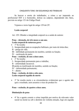 CINQUENTA TONS EM SEGURANÇA NO TRABALHO
64
Se houver a morte do trabalhador, o crime a ser imputado ao
profissional SST é o homicídio, doloso ou culposo, dependendo dos fatos,
previsto no artigo 121 do Código Penal.
Vejamos o texto legal do artigo 129 do CP:
Lesão corporal
Art. 129. Ofender a integridade corporal ou a saúde de outrem:
Pena – detenção, de três meses a um ano.
Lesão corporal de natureza grave
 1º Se resulta:
I – Incapacidade para as ocupações habituais, por mais de trinta dias;
II – perigo de vida;
III – debilidade permanente de membro, sentido ou função;
IV – aceleração de parto:
Pena – reclusão, de um a cinco anos.
 2° Se resulta:
I – Incapacidade permanente para o trabalho;
II – enfermidade incuravel;
III perda ou inutilização do membro, sentido ou função;
IV – deformidade permanente;
V – aborto:
Pena – reclusão, de dois a oito anos.
Lesão corporal seguida de morte
 3° Se resulta morte e as circunstâncias evidenciam que o agente não
quis o resultado, nem assumiu o risco de produzi-lo:
Pena – reclusão, de quatro a doze anos.
Diminuição de pena
 4° Se o agente comete o crime impelido por motivo de relevante valor
social ou moral ou sob o domínio de violenta emoção, logo em seguida
 