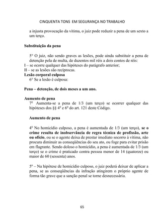 CINQUENTA TONS EM SEGURANÇA NO TRABALHO
65
a injusta provocação da vítima, o juiz pode reduzir a pena de um sexto a
um terço.
Substituição da pena
5° O juiz, não sendo graves as lesões, pode ainda substituir a pena de
detenção pela de multa, de duzentos mil réis a dois contos de réis:
I – se ocorre qualquer das hipóteses do parágrafo anterior;
II – se as lesões são recíprocas.
Lesão corporal culposa
6° Se a lesão é culposa:
Pena – detenção, de dois meses a um ano.
Aumento de pena
7o
Aumenta-se a pena de 1/3 (um terço) se ocorrer qualquer das
hipóteses dos §§ 4o
e 6o
do art. 121 deste Código.
Aumento de pena
4o
No homicídio culposo, a pena é aumentada de 1/3 (um terço), se o
crime resulta de inobservância de regra técnica de profissão, arte
ou ofício, ou se o agente deixa de prestar imediato socorro à vítima, não
procura diminuir as conseqüências do seu ato, ou foge para evitar prisão
em flagrante. Sendo doloso o homicídio, a pena é aumentada de 1/3 (um
terço) se o crime é praticado contra pessoa menor de 14 (quatorze) ou
maior de 60 (sessenta) anos.
5º – Na hipótese de homicídio culposo, o juiz poderá deixar de aplicar a
pena, se as conseqüências da infração atingirem o próprio agente de
forma tão grave que a sanção penal se torne desnecessária.
 