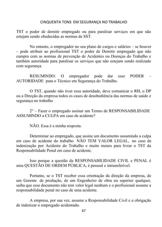 CINQUENTA TONS EM SEGURANÇA NO TRABALHO
67
TST o poder de demitir empregado ou para paralisar serviços em que não
estejam sendo obedecidas as normas de SST.
No entanto, o empregador no seu plano de cargos e salários – se houver
– pode atribuir ao profissional TST o poder de Demitir empregado que não
cumpra com as normas de prevenção de Acidentes ou Doenças do Trabalho e
também autoridade para paralisar os serviços que não estejam sendo realizado
com segurança.
RESUMINDO: O empregador pode dar esse PODER –
AUTORIDADE para o Técnico em Segurança do Trabalho.
O TST, quando não tiver essa autoridade, deve comunicar o RH, o DP
ou a Direção da empresa todos os casos de desobediência das normas de saúde e
segurança no trabalho
2° – Fazer o empregado assinar um Termo de RESPONSABILIDADE
ASSUMINDO a CULPA em caso de acidente?
NÃO. Essa é a minha resposta.
Determinar ao empregado, que assine um documento assumindo a culpa
em caso de acidente do trabalho NÃO TEM VALOR LEGAL, no caso de
indenização por Acidente do Trabalho e muito menos para livrar o TST da
Responsabilidade Penal em caso de acidente.
Isso porque a questão da RESPONSABILIDADE CIVIL e PENAL é
uma QUESTÃO DE ORDEM PÚBLICA, é pessoal e intransferível.
Portanto, se o TST receber essa orientação da direção da empresa, de
um Gerente de produção, de um Engenheiro de obra ou superior qualquer,
saiba que esse documento não tem valor legal nenhum e o profissional assume a
responsabilidade penal no caso de uma acidente.
A empresa, por sua vez, assume a Responsabilidade Civil e a obrigação
de indenizar o empregado acidentado.
 