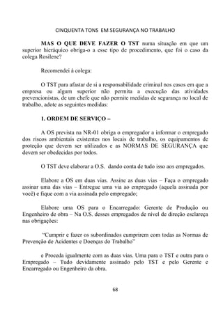 CINQUENTA TONS EM SEGURANÇA NO TRABALHO
68
MAS O QUE DEVE FAZER O TST numa situação em que um
superior hieráquico obriga-o a esse tipo de procedimento, que foi o caso da
colega Rosilene?
Recomendei à colega:
O TST para afastar de si a responsabilidade criminal nos casos em que a
empresa ou algum superior não permita a execução das atividades
prevencionistas, de um chefe que não permite medidas de segurança no local de
trabalho, adote as seguintes medidas:
1. ORDEM DE SERVIÇO –
A OS prevista na NR-01 obriga o empregador a informar o empregado
dos riscos ambientais existentes nos locais de trabalho, os equipamentos de
proteção que devem ser utilizados e as NORMAS DE SEGURANÇA que
devem ser obedecidas por todos.
O TST deve elaborar a O.S. dando conta de tudo isso aos empregados.
Elabore a OS em duas vias. Assine as duas vias – Faça o empregado
assinar uma das vias – Entregue uma via ao empregado (aquela assinada por
você) e fique com a via assinada pelo empregado;
Elabore uma OS para o Encarregado: Gerente de Produção ou
Engenheiro de obra – Na O.S. desses empregados de nível de direção esclareça
nas obrigações:
“Cumprir e fazer os subordinados cumprirem com todas as Normas de
Prevenção de Acidentes e Doenças do Trabalho”
e Proceda igualmente com as duas vias. Uma para o TST e outra para o
Empregado – Tudo devidamente assinado pelo TST e pelo Gerente e
Encarregado ou Engenheiro da obra.
 