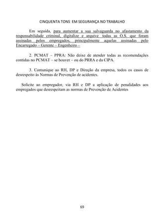 CINQUENTA TONS EM SEGURANÇA NO TRABALHO
69
Em seguida, para aumentar a sua salvaguarda no afastamento da
responsabilidade criminal, digitalize e arquive todas as O.S. que foram
assinadas pelos empregados, principalmente aquelas assinadas pelo
Encarregado – Gerente – Engenheiro –
2. PCMAT – PPRA: Não deixe de atender todas as recomendações
contidas no PCMAT – se houver – ou do PRRA e da CIPA.
3. Comunique ao RH, DP e Direção da empresa, todos os casos de
desrespeito às Normas de Prevenção de acidentes.
Solicite ao empregador, via RH e DP a aplicação de penalidades aos
empregados que desrespeitam as normas de Prevenção de Acidentes
 