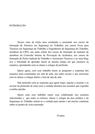 INTRODUÇÃO
Nesses mais de trinta anos estudando e ensinando nos cursos de
formação de Técnicos em Segurança no Trabalho; nos cursos livres para
Técnicos em Segurança do Trabalho e Engenheiros de Segurança do Trabalho,
membros da CIPA; nas aulas online dos cursos de formação de instrutor de
membros da Comissão Interna de Prevenção de Acidentes; nos cursos de
formação de Perito Judicial do Trabalho e Assistentes Técnicos e no meu blog;
tive a felicidade de aprender muito ao mesmo tempo em que ensinava eu
estudava, aprendendo com os alunos e colegas de profissão.
Quero agora, com esse trabalho trazer as perguntas e respostas dos
assuntos mais comentados em sala de aula, nas redes sociais e nas conversas
com os alunos e colegas dentro e fora de sala de aula.
Não pretendo com as respostas que agora trago, esgotar o assunto e se
arvorar na pretensão de estar com a verdade absoluta nos assuntos que exponho
a minha opinião.
Quero com esse trabalho trazer essa colaboração nos assuntos
relacionados e que todos os leitores, alunos e colegas da área jurídica e de
Segurança no Trabalho sintam-se a vontade para opinar e até mesmo contrariar
sobre os pontos de vista externado.
O autor.
 