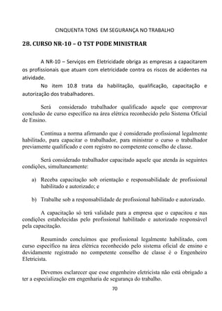 CINQUENTA TONS EM SEGURANÇA NO TRABALHO
70
28. CURSO NR-10 – O TST PODE MINISTRAR
A NR-10 – Serviços em Eletricidade obriga as empresas a capacitarem
os profissionais que atuam com eletricidade contra os riscos de acidentes na
atividade.
No item 10.8 trata da habilitação, qualificação, capacitação e
autorização dos trabalhadores.
Será considerado trabalhador qualificado aquele que comprovar
conclusão de curso específico na área elétrica reconhecido pelo Sistema Oficial
de Ensino.
Continua a norma afirmando que é considerado profissional legalmente
habilitado, para capacitar o trabalhador, para ministrar o curso o trabalhador
previamente qualificado e com registro no competente conselho de classe.
Será considerado trabalhador capacitado aquele que atenda às seguintes
condições, simultaneamente:
a) Receba capacitação sob orientação e responsabilidade de profissional
habilitado e autorizado; e
b) Trabalhe sob a responsabilidade de profissional habilitado e autorizado.
A capacitação só terá validade para a empresa que o capacitou e nas
condições estabelecidas pelo profissional habilitado e autorizado responsável
pela capacitação.
Resumindo concluímos que profissional legalmente habilitado, com
curso específico na área elétrica reconhecido pelo sistema oficial de ensino e
devidamente registrado no competente conselho de classe é o Engenheiro
Eletricista.
Devemos esclarecer que esse engenheiro eletricista não está obrigado a
ter a especialização em engenharia de segurança do trabalho.
 