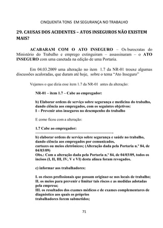 CINQUENTA TONS EM SEGURANÇA NO TRABALHO
71
29. CAUSAS DOS ACIDENTES – ATOS INSEGUROS NÃO EXISTEM
MAIS?
ACABARAM COM O ATO INSEGURO – Os burocratas do
Ministério do Trabalho e emprego extinguiram – assassinaram – o ATO
INSEGURO com uma canetada na edição de uma Portaria.
Em 04.03.2009 uma alteração no item 1.7 da NR-01 trouxe algumas
discussões acaloradas, que duram até hoje, sobre o tema “Ato Inseguro”
Vejamos o que dizia esse item 1.7 da NR-01 antes da alteração:
NR-01 – item 1.7 – Cabe ao empregador:
b) Elaborar ordens de serviço sobre segurança e medicina do trabalho,
dando ciência aos empregados, com os seguintes objetivos:
I – Prevenir atos inseguros no desempenho do trabalho
E como ficou com a alteração:
1.7 Cabe ao empregador:
————————————————————-
b) elaborar ordens de serviço sobre segurança e saúde no trabalho,
dando ciência aos empregados por comunicados,
cartazes ou meios eletrônicos; (Alteração dada pela Portaria n.º 84, de
04/03/09)
Obs.: Com a alteração dada pela Portaria n.º 84, de 04/03/09, todos os
incisos (I, II, III, IV, V e VI) desta alínea foram revogados.
c) informar aos trabalhadores:
I. os riscos profissionais que possam originar-se nos locais de trabalho;
II. os meios para prevenir e limitar tais riscos e as medidas adotadas
pela empresa;
III. os resultados dos exames médicos e de exames complementares de
diagnóstico aos quais os próprios
trabalhadores forem submetidos;
 