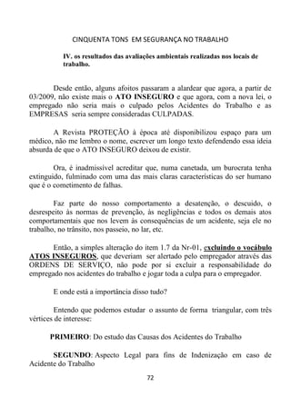 CINQUENTA TONS EM SEGURANÇA NO TRABALHO
72
IV. os resultados das avaliações ambientais realizadas nos locais de
trabalho.
Desde então, alguns afoitos passaram a alardear que agora, a partir de
03/2009, não existe mais o ATO INSEGURO e que agora, com a nova lei, o
empregado não seria mais o culpado pelos Acidentes do Trabalho e as
EMPRESAS seria sempre consideradas CULPADAS.
A Revista PROTEÇÃO à época até disponibilizou espaço para um
médico, não me lembro o nome, escrever um longo texto defendendo essa ideia
absurda de que o ATO INSEGURO deixou de existir.
Ora, é inadmissível acreditar que, numa canetada, um burocrata tenha
extinguido, fulminado com uma das mais claras características do ser humano
que é o cometimento de falhas.
Faz parte do nosso comportamento a desatenção, o descuido, o
desrespeito às normas de prevenção, às negligências e todos os demais atos
comportamentais que nos levem às consequências de um acidente, seja ele no
trabalho, no trânsito, nos passeio, no lar, etc.
Então, a simples alteração do item 1.7 da Nr-01, excluindo o vocábulo
ATOS INSEGUROS, que deveriam ser alertado pelo empregador através das
ORDENS DE SERVIÇO, não pode por si excluir a responsabilidade do
empregado nos acidentes do trabalho e jogar toda a culpa para o empregador.
E onde está a importância disso tudo?
Entendo que podemos estudar o assunto de forma triangular, com três
vértices de interesse:
PRIMEIRO: Do estudo das Causas dos Acidentes do Trabalho
SEGUNDO: Aspecto Legal para fins de Indenização em caso de
Acidente do Trabalho
 