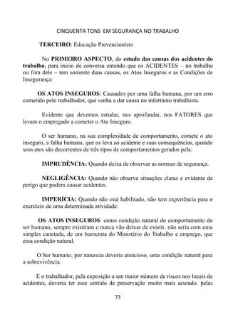 CINQUENTA TONS EM SEGURANÇA NO TRABALHO
73
TERCEIRO: Educação Prevencionista
No PRIMEIRO ASPECTO, do estudo das causas dos acidentes do
trabalho, para início de conversa entendo que os ACIDENTES – no trabalho
ou fora dele – tem somente duas causas, os Atos Inseguros e as Condições de
Insegurança:
OS ATOS INSEGUROS: Causados por uma falha humana, por um erro
cometido pelo trabalhador, que venha a dar causa no infortúnio trabalhista.
Evidente que devemos estudar, nos aprofundar, nos FATORES que
levam o empregado a cometer o Ato Inseguro.
O ser humano, na sua complexidade de comportamento, comete o ato
inseguro, a falha humana, que os leva ao acidente e suas consequências, quando
seus atos são decorrentes de três tipos de comportamentos gerados pela:
IMPRUDÊNCIA: Quando deixa de observar as normas de segurança.
NEGLIGÊNCIA: Quando não observa situações claras e evidente de
perigo que podem causar acidentes.
IMPERÍCIA: Quando não está habilitado, não tem experiência para o
exercício de uma determinada atividade.
OS ATOS INSEGUROS como condição natural do comportamento do
ser humano, sempre existiram e nunca vão deixar de existir, não seria com uma
simples canetada, de um burocrata do Ministério do Trabalho e emprego, que
essa condição natural.
O Ser humano, por natureza deveria atencioso, uma condição natural para
a sobrevivência.
E o trabalhador, pela exposição a um maior número de riscos nos locais de
acidentes, deveria ter esse sentido de preservação muito mais acurado. pelas
 