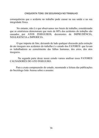 CINQUENTA TONS EM SEGURANÇA NO TRABALHO
74
consequências que o acidente no trabalho pode causar na sua saúde e na sua
integridade física.
No entanto, não é o que observamos nos locais de trabalho, considerando
que as estatísticas demonstram que mais de 80% dos acidentes do trabalho são
causados por ATOS INSEGUROS, decorrentes de IMPRUDÊNCIA,
NEGLIGÊNCIA e IMPERÍCIA.
O que importa de fato, deixando de lado qualquer discussão pela extinção
do ato inseguro nos acidentes do trabalho é o estudo dos FATORES que levam
os trabalhadores ao cometimento das falhas humanas, dos erros, dos atos
inseguros.
Na segunda parte desse nosso estudo vamos analisar esses FATORES
CAUSADORES DO ATO INSEGURO.
Para a exata compreensão do estudo, recomendo a leitura das publicações
do Sociólogo João Areosa sobre o assunto:
 