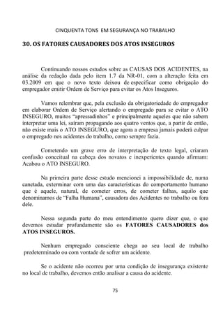 CINQUENTA TONS EM SEGURANÇA NO TRABALHO
75
30. OS FATORES CAUSADORES DOS ATOS INSEGUROS
Continuando nossos estudos sobre as CAUSAS DOS ACIDENTES, na
análise da redação dada pelo item 1.7 da NR-01, com a alteração feita em
03.2009 em que o novo texto deixou de especificar como obrigação do
empregador emitir Ordem de Serviço para evitar os Atos Inseguros.
Vamos relembrar que, pela exclusão da obrigatoriedade do empregador
em elaborar Ordem de Serviço alertando o empregado para se evitar o ATO
INSEGURO, muitos “apressadinhos” e principalmente aqueles que não sabem
interpretar uma lei, saíram propagando aos quatro ventos que, a partir de então,
não existe mais o ATO INSEGURO, que agora a empresa jamais poderá culpar
o empregado nos acidentes do trabalho, como sempre fazia.
Cometendo um grave erro de interpretação de texto legal, criaram
confusão conceitual na cabeça dos novatos e inexperientes quando afirmam:
Acabou o ATO INSEGURO.
Na primeira parte desse estudo mencionei a impossibilidade de, numa
canetada, exterminar com uma das características do comportamento humano
que é aquele, natural, de cometer erros, de cometer falhas, aquilo que
denominamos de “Falha Humana”, causadora dos Acidentes no trabalho ou fora
dele.
Nessa segunda parte do meu entendimento quero dizer que, o que
devemos estudar profundamente são os FATORES CAUSADORES dos
ATOS INSEGUROS.
Nenhum empregado consciente chega ao seu local de trabalho
predeterminado ou com vontade de sofrer um acidente.
Se o acidente não ocorreu por uma condição de insegurança existente
no local de trabalho, devemos então analisar a causa do acidente.
 