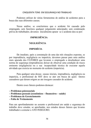 CINQUENTA TONS EM SEGURANÇA NO TRABALHO
76
Podemos utilizar de várias ferramentas de análise de acidentes para a
busca das suas diferentes causas.
Nessa análise, se concluirmos que o acidente foi causado pelo
empregado, sem fazermos qualquer julgamento antecipado; sem condenação
prévia do trabalhador, devemos inicialmente apurar se o acidente deu-se por:
IMPRUDÊNCIA
NEGLIGÊNCIA
IMPERÍCIA
De imediato, após a constatação de uma das três situações expostas, se
por imprudência, negligência ou imperícia, devemos passar para uma análise
mais apurada dos FATORES que levaram o empregado a desobedecer uma
norma de segurança (imprudência); deixar de observar uma condição de riscos
eminente (negligência) ou a sua incapacidade técnica de executar aquela
atividade que exercia no momento do acidente (imperícia).
Para qualquer uma dessas causas iniciais, imprudência, negligência ou
imperícia, o profissional de SST deve se ater em busca de quais fatores
causadores que deram origem ao ato inseguro causador do acidente.
Dentre esses fatores podemos destacar:
– Problemas psicossociais
– Problemas pessoais (econômicos – financeiros – saúde)
– Problemas de Gerenciamento
– Falta de Treinamento
Para um aprofundamento no assunto o profissional em saúde e segurança do
trabalho deve estudar, se aprofundar, nos estudos desses fatores que levamo
trabalhador a cometar o ATO INSEGURO.
 