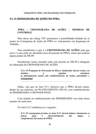 CINQUENTA TONS EM SEGURANÇA NO TRABALHO
78
31. O CRONOGRAMA DE AÇÕES NO PPRA
PPRA – CRONOGRAMA DE AÇÕES – MEDIDAS DE
CONTROLE
Dias desse um colega TST questionou a possibilidade/validade de se
anotar no Cronograma de Ações do PPRA os treinamentos em Segurança do
Trabalho.
Para entendermos o que é o CRONOGRAMA DE AÇÕES, para que
serve e o que pode ser abordado nesse documento do PPRA, temos que analisar
alguns pontos da NR-09:
Inicialmente vamos entender onde está descrito na NR-09 a obrigação
da elaboração do CRONOGRAMA DE AÇÕES.
9.2.1 O Programa de Prevenção de Riscos Ambientais deverá conter, no
mínimo, a seguinte estrutura:
a) planejamento anual com estabelecimento de metas, prioridades e
cronograma;
…………………………………………………………..
Então, veja que no item 9.2.1 descreve que o PPRA deverá conter,
dentro de sua estrutura, um PLANEJAMENTO ANUAL com estabelecimento
de PRIORIDADES e CRONOGRAMAS.
Com relação ao estabelecimento das PRIORIDADES vou tratar desse
assunto em outro post.
No item 9.2.3 estabelece-se o seguinte:
9.2.3 O cronograma previsto no item 9.2.1 deverá indicar claramente os
prazos para o desenvolvimento das etapas e
cumprimento das metas do PPRA.
 