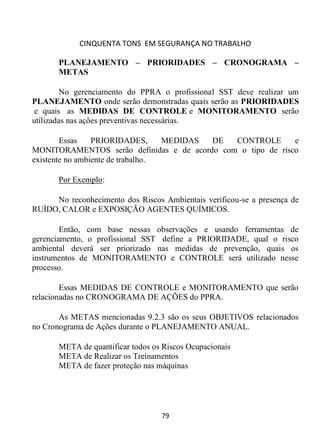 CINQUENTA TONS EM SEGURANÇA NO TRABALHO
79
PLANEJAMENTO – PRIORIDADES – CRONOGRAMA –
METAS
No gerenciamento do PPRA o profissional SST deve realizar um
PLANEJAMENTO onde serão demonstradas quais serão as PRIORIDADES
e quais as MEDIDAS DE CONTROLE e MONITORAMENTO serão
utilizadas nas ações preventivas necessárias.
Essas PRIORIDADES, MEDIDAS DE CONTROLE e
MONITORAMENTOS serão definidas e de acordo com o tipo de risco
existente no ambiente de trabalho.
Por Exemplo:
No reconhecimento dos Riscos Ambientais verificou-se a presença de
RUÍDO, CALOR e EXPOSIÇÃO AGENTES QUÍMICOS.
Então, com base nessas observações e usando ferramentas de
gerenciamento, o profissional SST define a PRIORIDADE, qual o risco
ambiental deverá ser priorizado nas medidas de prevenção, quais os
instrumentos de MONITORAMENTO e CONTROLE será utilizado nesse
processo.
Essas MEDIDAS DE CONTROLE e MONITORAMENTO que serão
relacionadas no CRONOGRAMA DE AÇÕES do PPRA.
As METAS mencionadas 9.2.3 são os seus OBJETIVOS relacionados
no Cronograma de Ações durante o PLANEJAMENTO ANUAL.
META de quantificar todos os Riscos Ocupacionais
META de Realizar os Treinamentos
META de fazer proteção nas máquinas
 