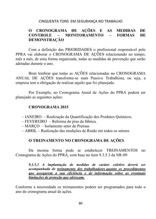 CINQUENTA TONS EM SEGURANÇA NO TRABALHO
80
O CRONOGRAMA DE AÇÕES E AS MEDIDAS DE
CONTROLE – MONITORAMENTO – FORMAS DE
DEMONSTRAÇÃO
Com a definição das PRIORIDADES o profissional responsável pelo
PPRA vai elaborar o CRONOGRAMA DE AÇÕES relacionando no tempo,
mês a mês, de uma forma organizada, todas as medidas de prevenção que serão
adotadas durante o ano.
Bom lembrar que todas as AÇÕES relacionadas no CRONOGRAMA
ANUAL DE AÇÕES transforma-se num Passivo Trabalhista, ou seja, a
empresa tem a obrigação de realizar aquilo que foi planejado.
Por Exemplo, no Cronograma Anual de Ações do PPRA poderá ser
planejado as seguintes ações:
CRONOGRAMA 2015
– JANEIRO – Realização da Quantificação dos Produtos Químicos.
– FEVEREIRO – Reforma do piso da fábrica.
– MARÇO – Isolamento setor de Prensas
– ABRIL – Realização das medições de Ruído em todos os setores
O TREINAMENTO NO CRONOGRAMA DE AÇÕES
Da mesma forma pode se estabelecer TREINAMENTOS no
Cronograma de Ações do PPRA, com base no item 9.3.5.3 da NR-09
9.3.5.3 A implantação de medidas de caráter coletivo deverá ser
acompanhada de treinamento dos trabalhadores quanto os procedimentos
que assegurem a sua eficiência e de informação sobre as eventuais
limitações de proteção que ofereçam.
Conforme a necessidade os treinamentos podem ser programados para todo o
ano do cronograma anual de ações.
 
