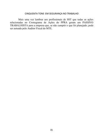 CINQUENTA TONS EM SEGURANÇA NO TRABALHO
81
Mais uma vez lembrar aos profissionais de SST que todas as ações
relacionadas no Cronograma de Ações do PPRA geram um PASSIVO
TRABALHISTA para a empresa que, se não cumprir o que foi planejado, pode
ser autuada pelo Auditor Fiscal do MTE.
 