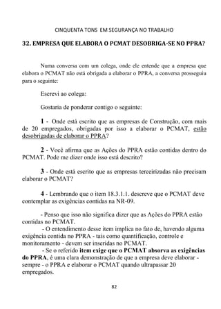 CINQUENTA TONS EM SEGURANÇA NO TRABALHO
82
32. EMPRESA QUE ELABORA O PCMAT DESOBRIGA-SE NO PPRA?
Numa conversa com um colega, onde ele entende que a empresa que
elabora o PCMAT não está obrigada a elaborar o PPRA, a conversa prosseguiu
para o seguinte:
Escrevi ao colega:
Gostaria de ponderar contigo o seguinte:
1 - Onde está escrito que as empresas de Construção, com mais
de 20 empregados, obrigadas por isso a elaborar o PCMAT, estão
desobrigadas de elaborar o PPRA?
2 - Você afirma que as Ações do PPRA estão contidas dentro do
PCMAT. Pode me dizer onde isso está descrito?
3 - Onde está escrito que as empresas terceirizadas não precisam
elaborar o PCMAT?
4 - Lembrando que o item 18.3.1.1. descreve que o PCMAT deve
contemplar as exigências contidas na NR-09.
- Penso que isso não significa dizer que as Ações do PPRA estão
contidas no PCMAT.
- O entendimento desse item implica no fato de, havendo alguma
exigência contida no PPRA - tais como quantificação, controle e
monitoramento - devem ser inseridas no PCMAT.
- Se o referido item exige que o PCMAT absorva as exigências
do PPRA, é uma clara demonstração de que a empresa deve elaborar -
sempre - o PPRA e elaborar o PCMAT quando ultrapassar 20
empregados.
 