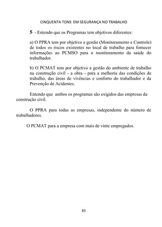 CINQUENTA TONS EM SEGURANÇA NO TRABALHO
83
5 - Entendo que os Programas tem objetivos diferentes:
a) O PPRA tem por objetivo a gestão (Monitoramento e Controle)
de todos os riscos existentes no local de trabalho para fornecer
informações ao PCMSO para o monitoramento da saúde do
trabalhador.
b) O PCMAT tem por objetivo a gestão do ambiente de trabalho
na construção civil - a obra - para a melhoria das condições de
trabalho, das áreas de vivências e conforto do trabalhador e da
Prevenção de Acidentes.
Entendo que ambos os programas são exigidos das empresas da
construção civil.
O PPRA para todas as empresas, independente do número de
trabalhadores.
O PCMAT para a empresa com mais de vinte empregados.
 
