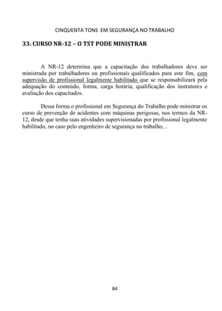 CINQUENTA TONS EM SEGURANÇA NO TRABALHO
84
33. CURSO NR-12 – O TST PODE MINISTRAR
A NR-12 determina que a capacitação dos trabalhadores deve ser
ministrada por trabalhadores ou profissionais qualificados para este fim, com
supervisão de profissional legalmente habilitado que se responsabilizará pela
adequação do conteúdo, forma, carga horária, qualificação dos instrutores e
avaliação dos capacitados.
Dessa forma o profissional em Segurança do Trabalho pode ministrar os
curso de prevenção de acidentes com máquinas perigosas, nos termos da NR-
12, desde que tenha suas atividades supervisionadas por profissional legalmente
habilitado, no caso pelo engenheiro de segurança no trabalho, .
 