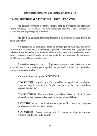 CINQUENTA TONS EM SEGURANÇA NO TRABALHO
85
34. CONSULTORIA & ASSESSORIA – ESTOU PRONTO?
Em recente conversa com um Profissional de Segurança do Trabalho,
recém formado, ele me disse que está realizando atividades de Consultoria e
Assessoria em Segurança do Trabalho.
Me disse ele que admirava meu trabalho e os meus textos aqui no blog e
pediu conselhos.
No desenrolar da conversa, disse ao colega que se hoje atuo nas áreas
de consultoria, assessoria, treinamento, gestão e auditoria em segurança do
trabalho é em decorrência de mais de vinte e cinco anos de experiência; muito
estudo; pesquisa e trabalho de campo em mais de uma centenas de empresas,
de diferentes atividades econômicas.
Aproveitando o papo com o colega novato, escrevi esse texto, que pode
servir de incentivo e auxilio para aqueles que pretendem atuar como consultor
em segurança do trabalho.
Vamos iniciar com alguns CONCEITOS:
CONSULTOR: Aquele que dá conselhos a alguém ou a alguma
empresa; aquele que tem a função dar parecer, fornecer subsídios,
sugerir, aconselhar.
CONSULTORIA: Dar consultas, conselhos, Ação ou efeito de um
especialista dar parecer sobre matéria da sua especialidade.
ASSESSOR: Aquele que é adjunto de alguém. Que exerce um cargo ou
função para ajudar em suas funções.
ASSESSORIA: Pessoa encarregada de assessorar alguém ou uma
empresa em determinado assunto
 