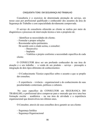 CINQUENTA TONS EM SEGURANÇA NO TRABALHO
86
Consultoria é o exercício de determinada prestação de serviço, em
nosso caso por profissional qualificado e conhecedor dos assuntos da área de
Segurança do Trabalho e com especialidade devidamente comprovada.
O serviço de consultoria oferecido ao cliente se realiza por meio de
diagnósticos e processos de intervenção técnica e tem o propósito de:
– Identificar as necessidades do cliente;
– Formular e propor soluções
– Recomendar ações pertinentes.
De acordo com o citado acima, o consultor:
– Desenvolve
– Implanta
– Viabiliza o projeto conforme a necessidade específica de cada
cliente.
O CONSULTOR deve ser um profundo conhecedor da sua área de
atuação e o seu trabalho – a venda de um produto – serviço – pressupõe a
integração de dois tipos diferentes de conhecimentos:
– O Conhecimento Técnico específico sobre o assunto a que se propõe
dar consultas;
– E experiência – vivência – organizacional e do conhecimento de suas
peculiaridades contextuais, políticas e culturais.
No caso específico do CONSULTOR em SEGURANÇA DO
TRABALHO, o profissional deve comprovar para o mercado que teve uma boa
formação escolar – acadêmica – na sua área de atividade e a experiência
organizacional que desenvolveu nos últimos anos.
O Consultor, através de seus conselhos deve garantir ao seu cliente:
– Segurança Jurídica
– Segurança Organizacional
 