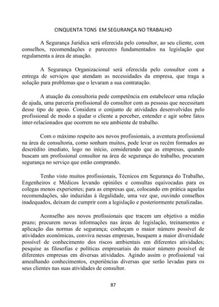 CINQUENTA TONS EM SEGURANÇA NO TRABALHO
87
A Segurança Jurídica será oferecida pelo consultor, ao seu cliente, com
conselhos, recomendações e pareceres fundamentados na legislação que
regulamenta a área de atuação.
A Segurança Organizacional será oferecida pelo consultor com a
entrega de serviços que atendam as necessidades da empresa, que traga a
solução para problemas que o levaram a sua contratação.
A atuação da consultoria pede competência em estabelecer uma relação
de ajuda, uma parceria profissional do consultor com as pessoas que necessitam
desse tipo de apoio. Considera o conjunto de atividades desenvolvidas pelo
profissional de modo a ajudar o cliente a perceber, entender e agir sobre fatos
inter-relacionados que ocorrem no seu ambiente de trabalho.
Com o máximo respeito aos novos profissionais, a aventura profissional
na área de consultoria, como sonham muitos, pode levar os recém formados ao
descrédito imediato, logo no início, considerando que as empresas, quando
buscam um profissional consultor na área de segurança do trabalho, procuram
segurança no serviço que estão comprando.
Tenho visto muitos profissionais, Técnicos em Segurança do Trabalho,
Engenheiros e Médicos levando opiniões e consultas equivocadas para os
colegas menos experientes; para as empresas que, colocando em prática aquelas
recomendações, são induzidas à ilegalidade, uma vez que, ouvindo conselhos
inadequados, deixam de cumprir com a legislação e posteriormente penalizadas.
Aconselho aos novos profissionais que tracem um objetivo a médio
prazo; procurem novas informações nas áreas de legislação, treinamentos e
aplicação das normas de segurança; conheçam o maior número possível de
atividades econômicas, conviva nessas empresas, busquem a maior diversidade
possível de conhecimento dos riscos ambientais em diferentes atividades;
pesquise as filosofias e políticas empresariais do maior número possível de
diferentes empresas em diversas atividades. Agindo assim o profissional vai
amealhando conhecimentos, experiências diversas que serão levadas para os
seus clientes nas suas atividades de consultor.
 