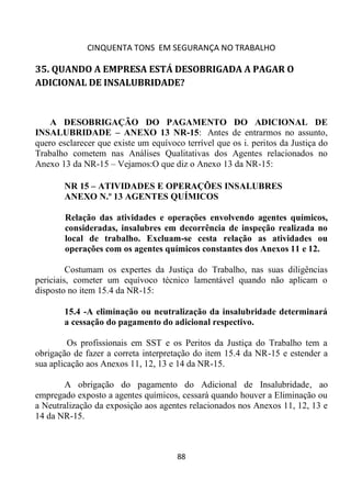 CINQUENTA TONS EM SEGURANÇA NO TRABALHO
88
35. QUANDO A EMPRESA ESTÁ DESOBRIGADA A PAGAR O
ADICIONAL DE INSALUBRIDADE?
A DESOBRIGAÇÃO DO PAGAMENTO DO ADICIONAL DE
INSALUBRIDADE – ANEXO 13 NR-15: Antes de entrarmos no assunto,
quero esclarecer que existe um equívoco terrível que os i. peritos da Justiça do
Trabalho cometem nas Análises Qualitativas dos Agentes relacionados no
Anexo 13 da NR-15 – Vejamos:O que diz o Anexo 13 da NR-15:
NR 15 – ATIVIDADES E OPERAÇÕES INSALUBRES
ANEXO N.º 13 AGENTES QUÍMICOS
Relação das atividades e operações envolvendo agentes químicos,
consideradas, insalubres em decorrência de inspeção realizada no
local de trabalho. Excluam-se cesta relação as atividades ou
operações com os agentes químicos constantes dos Anexos 11 e 12.
Costumam os expertes da Justiça do Trabalho, nas suas diligências
periciais, cometer um equívoco técnico lamentável quando não aplicam o
disposto no item 15.4 da NR-15:
15.4 -A eliminação ou neutralização da insalubridade determinará
a cessação do pagamento do adicional respectivo.
Os profissionais em SST e os Peritos da Justiça do Trabalho tem a
obrigação de fazer a correta interpretação do item 15.4 da NR-15 e estender a
sua aplicação aos Anexos 11, 12, 13 e 14 da NR-15.
A obrigação do pagamento do Adicional de Insalubridade, ao
empregado exposto a agentes químicos, cessará quando houver a Eliminação ou
a Neutralização da exposição aos agentes relacionados nos Anexos 11, 12, 13 e
14 da NR-15.
 