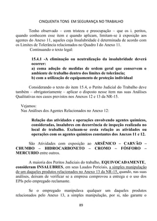 CINQUENTA TONS EM SEGURANÇA NO TRABALHO
89
Tenho observado – com tristeza e preocupação – que os i. peritos,
quando conhecem esse item e quando aplicam, limitam-se à exposição aos
agentes do Anexo 11, aqueles cuja Insalubridade é determinada de acordo com
os Limites de Tolerância relacionados no Quadro I do Anexo 11.
Continuando o texto legal:
15.4.1 -A eliminação ou neutralização da insalubridade deverá
ocorrer:
a) coma adoção de medidas de ordem geral que conservem o
ambiente de trabalho dentro dos limites de tolerância;
b) com a utilização de equipamento de proteção individual
Considerando o texto do item 15.4, o Perito Judicial do Trabalho deve
também – obrigatoriamente – aplicar o disposto nesse item nas suas Análises
Qualitativas nos casos previstos nos Anexos 12 e 13 da NR-15.
Vejamos:
Nas Análises dos Agentes Relacionados no Anexo 12:
Relação das atividades e operações envolvendo agentes químicos,
consideradas, insalubres em decorrência de inspeção realizada no
local de trabalho. Excluam-se cesta relação as atividades ou
operações com os agentes químicos constantes dos Anexos 11 e 12.
São Atividades com exposição ao ARSÊNICO – CARVÃO –
CHUMBO – HIDROCARBONETO – CROMO – FÓSFORO –
MERCURIO entre outros.
A maioria dos Peritos Judiciais do trabalho, EQUIVOCADAMENTE,
consideram INSALUBRES, em seus Laudos Periciais, a simples manipulação
de um daqueles produtos relacionados no Anexo 13 da NR-15, quando, nas suas
análises, deixam de verificar se a empresa comprovou a entrega e o uso dos
EPIs pelo empregado reclamante.
Se o empregado manipulava qualquer um daqueles produtos
relacionados pelo Anexo 13, a simples manipulação, por si, não garante o
 