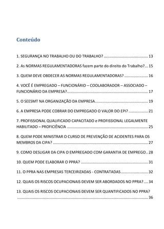 Conteúdo
1. SEGURANÇA NO TRABALHO OU DO TRABALHO? .........................................13
2. As NORMAS REGULAMENTADORAS fazem parte do direito do Trabalho?...15
3. QUEM DEVE OBDECER AS NORMAS REGULAMENTADORAS?...................... 16
4. VOCÊ É EMPREGADO – FUNCIONÁRIO – COOLABORADOR – ASSOCIADO –
FUNCIONÁRIO DA EMPRESA?...........................................................................17
5. O SEESMT NA ORGANIZAÇÃO DA EMPRESA................................................. 19
6. A EMPRESA PODE COBRAR DO EMPREGADO O VALOR DO EPI? ..................21
7. PROFISSIONAL QUALIFICADO CAPACITADO e PROFISSIONAL LEGALMENTE
HABILITADO – PROFICIÊNCIA ...........................................................................25
8. QUEM PODE MINISTRAR O CURSO DE PREVENÇÃO DE ACIDENTES PARA OS
MEMBROS DA CIPA? ........................................................................................ 27
9. COMO DESLIGAR DA CIPA O EMPREGADO COM GARANTIA DE EMPREGO.. 28
10. QUEM PODE ELABORAR O PPRA? .............................................................. 31
11. O PPRA NAS EMPRESAS TERCEIRIZADAS - CONTRATADAS......................... 32
12. QUAIS OS RISCOS OCUPACIONAIS DEVEM SER ABORDADOS NO PPRA?....34
13. QUAIS OS RISCOS OCUPACIONAIS DEVEM SER QUANTIFICADOS NO PPRA?
......................................................................................................................... 36
 