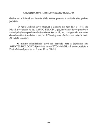 CINQUENTA TONS EM SEGURANÇA NO TRABALHO
90
direito ao adicional de insalubridade como pensam a maioria dos peritos
judiciais.
O Perito Judicial deve observar o disposto no item 15.4 e 15.4.1 da
NR-15 e esclarecer no seu LAUDO PERICIAL que, inobstante haver percebido
a manipulação do produto relacionado no Anexo 13, se, comprovado nos autos
da reclamatória trabalhista o uso dos EPIs adequado, não haverá a existência de
Atividade Insalubre.
O mesmo entendimento deve ser aplicado para a exposição aos
AGENTES BIOLÓGICOS previstos no ANEXO 14 da NR-15 e na exposição a
Poeira Mineral prevista no Anexo 12 da NR-15.
 