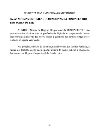 CINQUENTA TONS EM SEGURANÇA NO TRABALHO
91
36. AS NORMAS DE HIGIENE OCUPACIONAL DA FUNDACENTRO
TEM FORÇA DE LEI?
As NHO – Norma de Higiene Ocupacional da FUNDACENTRO são
recomendações técnicas que os profissionais higienistas ocupacionais devem
obedecer nas avaliações dos riscos físicos e químicos nos termos específicos e
relativos ao agente verificado.
Nas perícias Judiciais do trabalho, na elaboração dos Laudos Periciais, a
Justiça do Trabalho aceita que as partes exijam do perito judicial a obediência
das Normas de Higiene Ocupacional da Fundacentro.
 