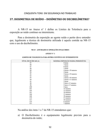 CINQUENTA TONS EM SEGURANÇA NO TRABALHO
92
37. DOSIMETRIA DE RUÍDO – DOSÍMETRO OU DECIBELÍMETRO?
A NR-15 no Anexo n° 1 define os Limites de Tolerância para a
exposição ao ruído contínuo ou intermitente.
Para a dosimetria da exposição ao agente ruído o perito deve entender
que, legalmente a técnica de dosimetria utilizada é aquela contida na NR-15
com o uso do decibelímetro.
Na análise dos itens 1 a 7 da NR-15 entendemos que:
a) O Decibelímetro é o equipamento legalmente previsto para a
dosimetria do ruído;
 