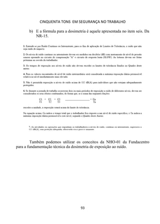 CINQUENTA TONS EM SEGURANÇA NO TRABALHO
93
b) E a fórmula para a dosimetria é aquele apresentada no item seis. Da
NR-15.
Também podemos utilizar os conceitos da NHO-01 da Fundacentro
para a fundamentação técnica da dosimetria de exposição ao ruído.
 