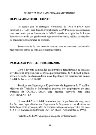 CINQUENTA TONS EM SEGURANÇA NO TRABALHO
94
38. PPRA SUBSTITUIR O LTCAT?
De acordo com as Instruções Normativas do INSS o PPRA pode
substituir o LTCAT, para fins de preenchimento do PPP somente nas pequenas
empresas desde que o documento da NR-09 atenda as exigências de Laudo
Técnico e assinado por profissional legalmente habilitado; médico do trabalho
ou engenheiro de segurança do trabalho.
Trata-se então de uma exceção somente para as empresas consideradas
pequenas nos termos da legislação fiscal fazendária.
39. O SEESMT PODE SER TERCEIRIZADO?
Com o advento da nova lei que permite a terceirização de todas as
atividades na empresa, fica o nosso questionamento: O SEESMT poderá
ser terceirizado, nos termos dessa nova legislação em consonância com a
NR-04 da Portaria 3.214/78?
Técnicos em Segurança e Engenheiros de Segurança do Trabalho;
Médicos do Trabalho e Enfermeiros poderão ser empregados de uma
empresa de CONSULTORIA que prestará serviços para uma
CONTRATANTE?
O item 4.4.2 da NR-04 determina que os profissionais integrantes
dos Serviços Especializados em Engenharia de Segurança e em Medicina do
Trabalho deverão ser empregados da empresa, salvo os casos previstos nos itens
4.14 e 4.15.(Alterado pela Portaria DSST n.º 11, de 17 de setembro de 1990).
Portanto, o SEESMT da empresa não pode ser terceirizado.
 
