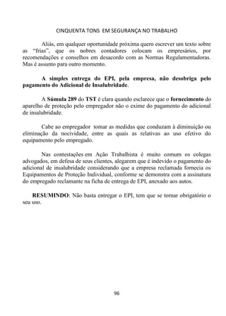 CINQUENTA TONS EM SEGURANÇA NO TRABALHO
96
Aliás, em qualquer oportunidade próxima quero escrever um texto sobre
as “frias”, que os nobres contadores colocam os empresários, por
recomendações e conselhos em desacordo com as Normas Regulamentadoras.
Mas é assunto para outro momento.
A simples entrega do EPI, pela empresa, não desobriga pelo
pagamento do Adicional de Insalubridade.
A Súmula 289 do TST é clara quando esclarece que o fornecimento do
aparelho de proteção pelo empregador não o exime do pagamento do adicional
de insalubridade.
Cabe ao empregador tomar as medidas que conduzam à diminuição ou
eliminação da nocividade, entre as quais as relativas ao uso efetivo do
equipamento pelo empregado.
Nas contestações em Ação Trabalhista é muito comum os colegas
advogados, em defesa de seus clientes, alegarem que é indevido o pagamento do
adicional de insalubridade considerando que a empresa reclamada fornecia os
Equipamentos de Proteção Individual, conforme se demonstra com a assinatura
do empregado reclamante na ficha de entrega de EPI, anexado aos autos.
RESUMINDO: Não basta entregar o EPI, tem que se tornar obrigatório o
seu uso.
 