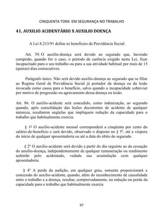 CINQUENTA TONS EM SEGURANÇA NO TRABALHO
97
41. AUXILIO ACIDENTÁRIO X AUXILIO DOENÇA
A Lei 8.213/91 define os benefícios da Previdência Social:
Art. 59. O auxílio-doença será devido ao segurado que, havendo
cumprido, quando for o caso, o período de carência exigido nesta Lei, ficar
incapacitado para o seu trabalho ou para a sua atividade habitual por mais de 15
(quinze) dias consecutivos.
Parágrafo único. Não será devido auxílio-doença ao segurado que se filiar
ao Regime Geral de Previdência Social já portador da doença ou da lesão
invocada como causa para o benefício, salvo quando a incapacidade sobrevier
por motivo de progressão ou agravamento dessa doença ou lesão.
Art. 86. O auxílio-acidente será concedido, como indenização, ao segurado
quando, após consolidação das lesões decorrentes de acidente de qualquer
natureza, resultarem seqüelas que impliquem redução da capacidade para o
trabalho que habitualmente exercia.
§ 1º O auxílio-acidente mensal corresponderá a cinqüenta por cento do
salário-de-benefício e será devido, observado o disposto no § 5º, até a véspera
do início de qualquer aposentadoria ou até a data do óbito do segurado.
§ 2º O auxílio-acidente será devido a partir do dia seguinte ao da cessação
do auxílio-doença, independentemente de qualquer remuneração ou rendimento
auferido pelo acidentado, vedada sua acumulação com qualquer
aposentadoria.
§ 4º A perda da audição, em qualquer grau, somente proporcionará a
concessão do auxílio-acidente, quando, além do reconhecimento de causalidade
entre o trabalho e a doença, resultar, comprovadamente, na redução ou perda da
capacidade para o trabalho que habitualmente exercia
 