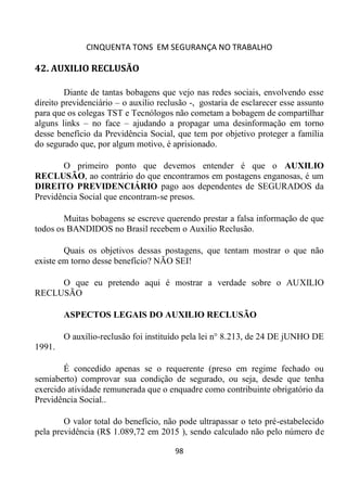 CINQUENTA TONS EM SEGURANÇA NO TRABALHO
98
42. AUXILIO RECLUSÃO
Diante de tantas bobagens que vejo nas redes sociais, envolvendo esse
direito previdenciário – o auxilio reclusão -, gostaria de esclarecer esse assunto
para que os colegas TST e Tecnólogos não cometam a bobagem de compartilhar
alguns links – no face – ajudando a propagar uma desinformação em torno
desse benefício da Previdência Social, que tem por objetivo proteger a família
do segurado que, por algum motivo, é aprisionado.
O primeiro ponto que devemos entender é que o AUXILIO
RECLUSÃO, ao contrário do que encontramos em postagens enganosas, é um
DIREITO PREVIDENCIÁRIO pago aos dependentes de SEGURADOS da
Previdência Social que encontram-se presos.
Muitas bobagens se escreve querendo prestar a falsa informação de que
todos os BANDIDOS no Brasil recebem o Auxilio Reclusão.
Quais os objetivos dessas postagens, que tentam mostrar o que não
existe em torno desse benefício? NÃO SEI!
O que eu pretendo aqui é mostrar a verdade sobre o AUXILIO
RECLUSÃO
ASPECTOS LEGAIS DO AUXILIO RECLUSÃO
O auxílio-reclusão foi instituído pela lei n° 8.213, de 24 DE jUNHO DE
1991.
É concedido apenas se o requerente (preso em regime fechado ou
semiaberto) comprovar sua condição de segurado, ou seja, desde que tenha
exercido atividade remunerada que o enquadre como contribuinte obrigatório da
Previdência Social..
O valor total do benefício, não pode ultrapassar o teto pré-estabelecido
pela previdência (R$ 1.089,72 em 2015 ), sendo calculado não pelo número de
 