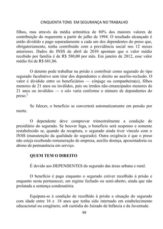 CINQUENTA TONS EM SEGURANÇA NO TRABALHO
99
filhos, mas através da média aritmética de 80% dos maiores valores de
contribuição do requerente a partir de julho de 1994. O resultado alcançado é
então dividido e pago separadamente a cada um dos dependentes do preso que,
obrigatoriamente, tenha contribuído com a previdência social nos 12 meses
anteriores. Dados do INSS de abril de 2010 apontam que o valor médio
recebido por família é de R$ 580,00 por mês. Em janeiro de 2012, esse valor
médio foi de R$ 681,86.
O detento pode trabalhar na prisão e contribuir como segurado do tipo
segurado facultativo sem tirar dos dependentes o direito ao auxílio-reclusão. O
valor é dividido entre os beneficiários — cônjuge ou companheira(o), filhos
menores de 21 anos ou inválidos, pais ou irmãos não-emancipados menores de
21 anos ou inválidos — e não varia conforme o número de dependentes do
preso.5
Se falecer, o benefício se converterá automaticamente em pensão por
morte.
O dependente deve comprovar trimestralmente a condição de
presidiário do segurado. Se houver fuga, o benefício será suspenso e somente
restabelecido se, quando da recaptura, o segurado ainda tiver vínculo com o
INSS (manutenção da qualidade de segurado). Outra exigência é que o preso
não esteja recebendo remuneração de empresa, auxílio doença, aposentadoria ou
abono de permanência em serviço.
QUEM TEM O DIREITO
É devido aos DEPENDENTES do segurado das áreas urbana e rural.
O benefício é pago enquanto o segurado estiver recolhido à prisão e
enquanto nesta permanecer, em regime fechado ou semi-aberto, ainda que não
prolatada a sentença condenatória.
Equipara-se à condição de recolhido à prisão a situação do segurado
com idade entre 16 e 18 anos que tenha sido internado em estabelecimento
educacional ou congênere, sob custódia do Juizado de Infância e da Juventude.
 
