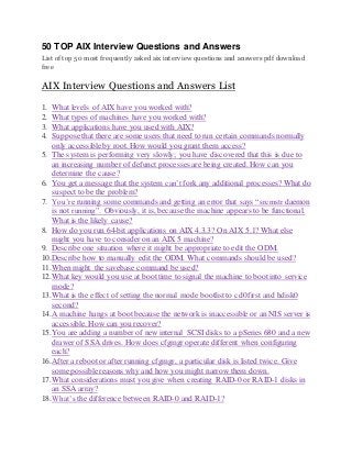 50 TOP AIX Interview Questions and Answers 
List of top 50 most frequently asked aix interview questions and answers pdf download 
free 
AIX Interview Questions and Answers List 
1. What levels of AIX have you worked with? 
2. What types of machines have you worked with? 
3. What applications have you used with AIX? 
4. Suppose that there are some users that need to run certain commands normally 
only accessible by root. How would you grant them access? 
5. The system is performing very slowly; you have discovered that this is due to 
an increasing number of defunct processes are being created. How can you 
determine the cause? 
6. You get a message that the system can’t fork any additional processes? What do 
suspect to be the problem? 
7. You’re running some commands and getting an error that says “srcmstr daemon 
is not running”. Obviously, it is, because the machine appears to be functional. 
What is the likely cause? 
8. How do you run 64-bit applications on AIX 4.3.3? On AIX 5.1? What else 
might you have to consider on an AIX 5 machine? 
9. Describe one situation where it might be appropriate to edit the ODM. 
10. Describe how to manually edit the ODM. What commands should be used? 
11. When might the savebase command be used? 
12. What key would you use at boot time to signal the machine to boot into service 
mode? 
13. What is the effect of setting the normal mode bootlist to cd0 first and hdisk0 
second? 
14. A machine hangs at boot because the network is inaccessible or an NIS server is 
accessible. How can you recover? 
15. You are adding a number of new internal SCSI disks to a pSeries 680 and a new 
drawer of SSA drives. How does cfgmgr operate different when configuring 
each? 
16. After a reboot or after running cfgmgr, a particular disk is listed twice. Give 
some possible reasons why and how you might narrow them down. 
17. What considerations must you give when creating RAID-0 or RAID-1 disks in 
an SSA array? 
18. What’s the difference between RAID-0 and RAID-1? 
 