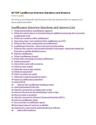 50 TOP LoadRunner Interview Questions and Answers
Posted by skills9
List of top 50 most frequently asked loadrunner Interview Questions interview questions and
answers pdf download free
LoadRunner Interview Questions and Answers List
1. What protocols does LoadRunner support?
2. What do I need to know to do load testing in addition to knowing how to use the
LoadRunner tool?
3. What can I monitor with LoadRunner?
4. How many users can I emulate with LoadRunner on a PC?
5. What are the Vuser components in LoadRunner?
6. LoadRunner Function – How to get current system time
7. What are the reasons why parameterization is necessary when load testing the
Web server and the database server.
8. what is LoadRunner.
9. When LoadRunner is used.
10.What is the advantage of using LoadRunner.
11. What is scenario?
12.what is the vuser in the scenario.
13.What is vuser script?
14.What the vuser script contain.
15.What is transaction?
16.What is rendezvous point.
17. When the rendezvous point is insert.
18.What is LoadRunner controller?
19.what is Host.
20. what are the LoadRunner testing process.
21.what is planning for the test.
22.what do you mean by creating vuser script.
23.what are the process for developing a vuser script.
24.How to create a scenario?
25.what do you mean by Remote Command Launcher(RCL).
26.what is LoadRunner Agent.
27.how you load a LoadRunner Agent.
28.how many types of vuser are available.
29.what is GUI vuser and on which platform it will run.
30. what is MS-windows.
 