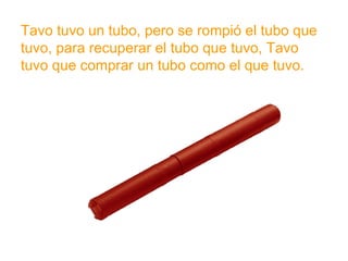 Tavo tuvo un tubo, pero se rompió el tubo que tuvo, para
recuperar el tubo que tuvo, Tavo tuvo que comprar un
tubo como el que tuvo.
www.padresenlaescuela.com
 