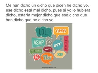 Me han dicho un dicho que dicen he dicho yo, ese dicho
está mal dicho, pues si yo lo hubiera dicho, estaría mejor
dicho que ese dicho que han dicho que he dicho yo.
www.padresenlaescuela.com
 