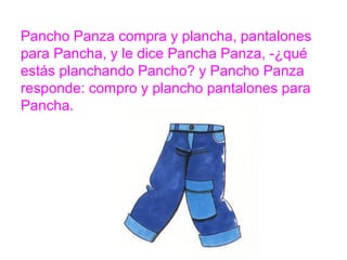 Pancho Panza compra y plancha, pantalones para Pancha,
y le dice Pancha Panza, -¿qué estás planchando Pancho? y
Pancho Panza responde: compro y plancho pantalones
para Pancha.
www.padresenlaescuela.com
 