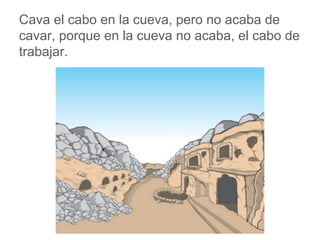 Cava el cabo en la cueva, pero no acaba de cavar, porque
en la cueva no acaba, el cabo de trabajar.
www.padresenlaescuela.com
 