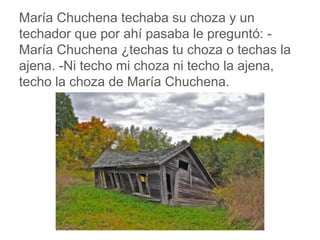 María Chuchena techaba su choza y un techador que por
ahí pasaba le preguntó: -María Chuchena ¿techas tu choza
o techas la ajena. -Ni techo mi choza ni techo la ajena,
techo la choza de María Chuchena.
www.padresenlaescuela.com
 