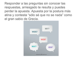 Responder a las preguntas sin conocer las respuestas,
arriesgado te resulta y puedes perder la apuesta. Apuesta
por la postura más atina y contesta “sólo sé que no se
nada” como el gran sabio de Grecia.
www.padresenlaescuela.com
 