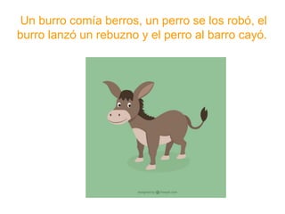 Un burro comía berros, un perro se los robó, el burro
lanzó un rebuzno y el perro al barro cayó.
www.padresenlaescuela.com
 